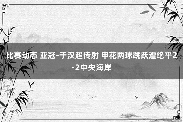 比赛动态 亚冠-于汉超传射 申花两球跳跃遭绝平2-2中央海岸