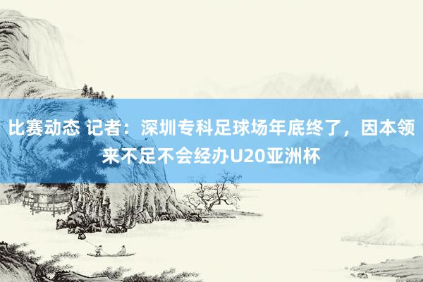 比赛动态 记者：深圳专科足球场年底终了，因本领来不足不会经办U20亚洲杯