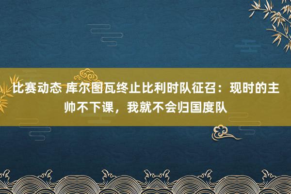 比赛动态 库尔图瓦终止比利时队征召：现时的主帅不下课，我就不会归国度队