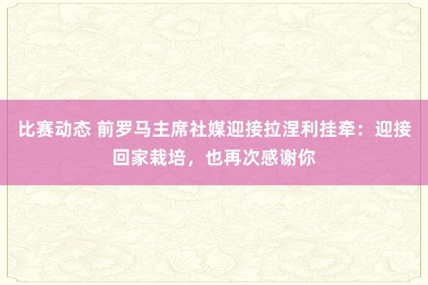 比赛动态 前罗马主席社媒迎接拉涅利挂牵：迎接回家栽培，也再次感谢你