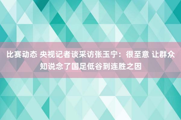 比赛动态 央视记者谈采访张玉宁：很至意 让群众知说念了国足低谷到连胜之因