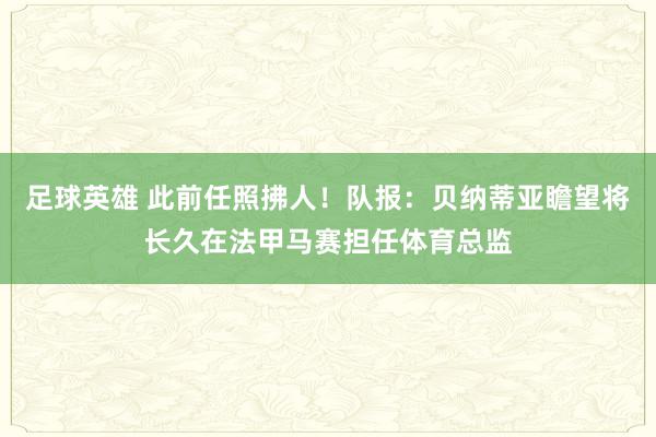 足球英雄 此前任照拂人！队报：贝纳蒂亚瞻望将长久在法甲马赛担任体育总监