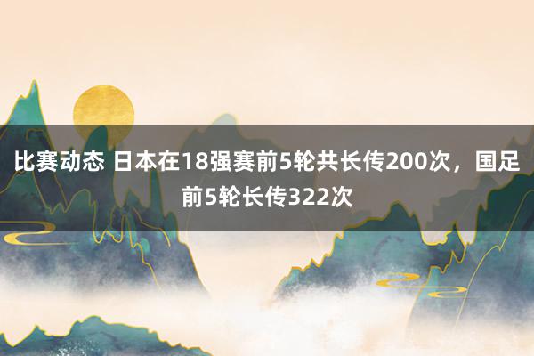 比赛动态 日本在18强赛前5轮共长传200次，国足前5轮长传322次