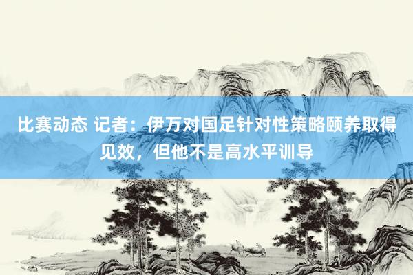 比赛动态 记者：伊万对国足针对性策略颐养取得见效，但他不是高水平训导