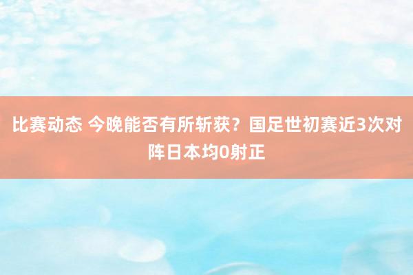 比赛动态 今晚能否有所斩获？国足世初赛近3次对阵日本均0射正