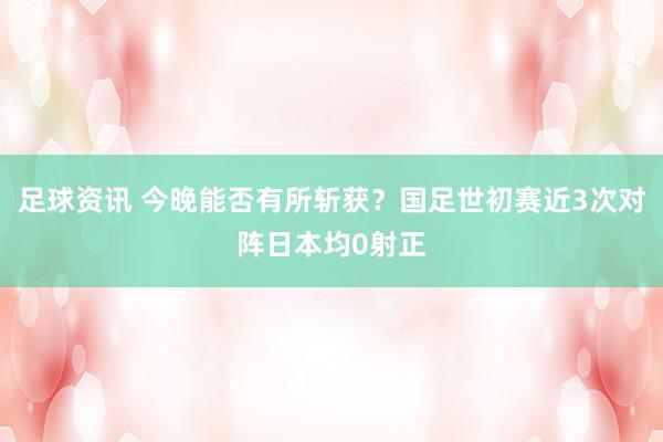 足球资讯 今晚能否有所斩获？国足世初赛近3次对阵日本均0射正