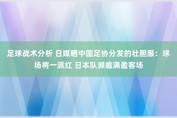 足球战术分析 日媒晒中国足协分发的壮胆服：球场将一派红 日本队濒临满盈客场