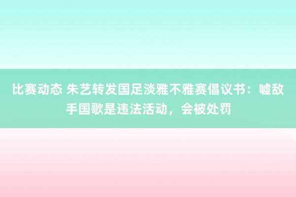 比赛动态 朱艺转发国足淡雅不雅赛倡议书：嘘敌手国歌是违法活动，会被处罚