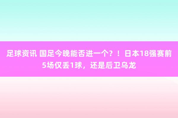 足球资讯 国足今晚能否进一个？！日本18强赛前5场仅丢1球，还是后卫乌龙