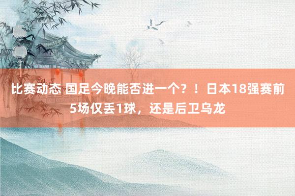 比赛动态 国足今晚能否进一个？！日本18强赛前5场仅丢1球，还是后卫乌龙