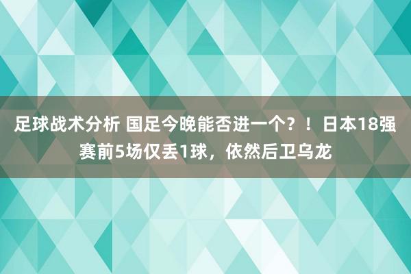 足球战术分析 国足今晚能否进一个？！日本18强赛前5场仅丢1球，依然后卫乌龙