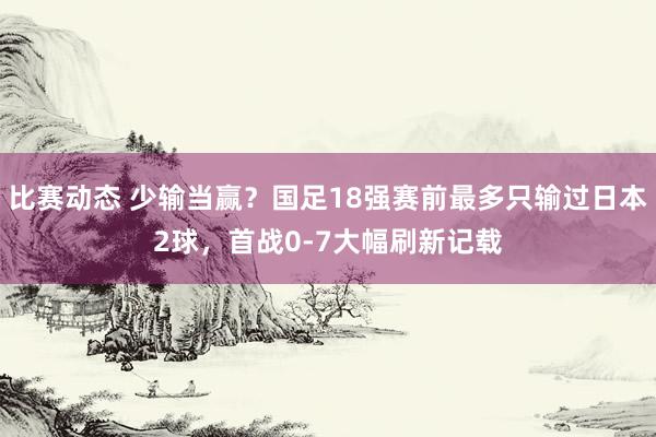 比赛动态 少输当赢？国足18强赛前最多只输过日本2球，首战0-7大幅刷新记载