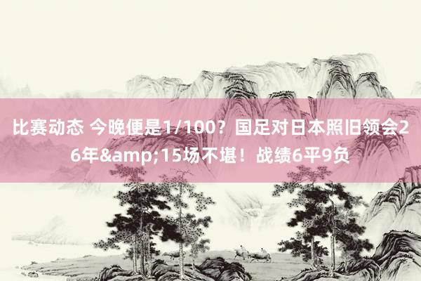 比赛动态 今晚便是1/100？国足对日本照旧领会26年&15场不堪！战绩6平9负