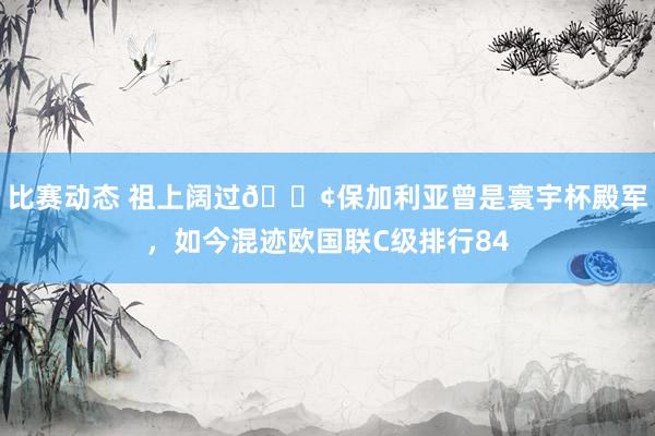 比赛动态 祖上阔过😢保加利亚曾是寰宇杯殿军，如今混迹欧国联C级排行84