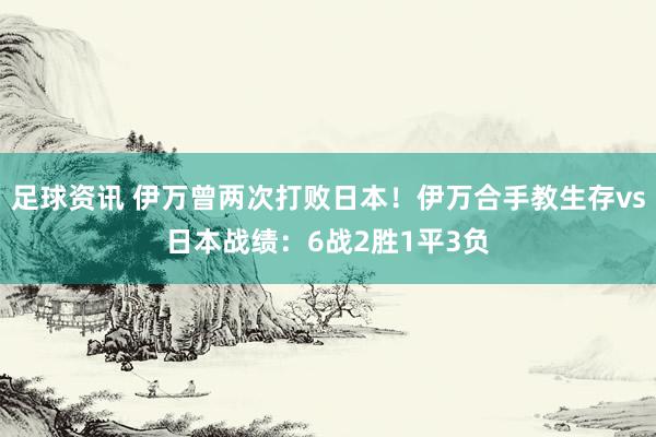 足球资讯 伊万曾两次打败日本！伊万合手教生存vs日本战绩：6战2胜1平3负