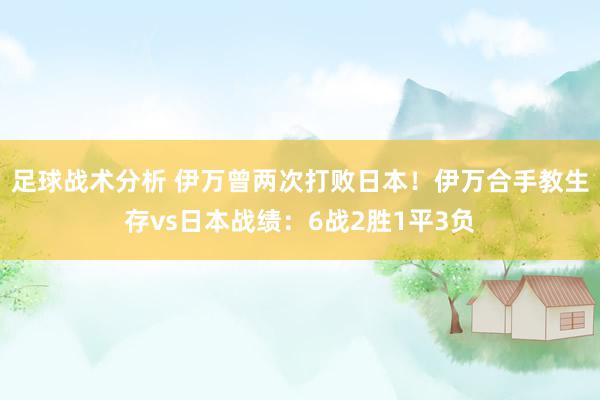 足球战术分析 伊万曾两次打败日本！伊万合手教生存vs日本战绩：6战2胜1平3负