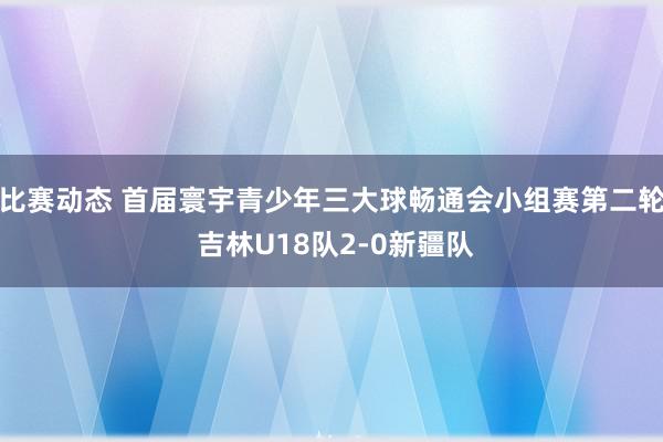 比赛动态 首届寰宇青少年三大球畅通会小组赛第二轮 吉林U18队2-0新疆队