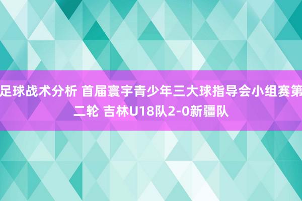 足球战术分析 首届寰宇青少年三大球指导会小组赛第二轮 吉林U18队2-0新疆队