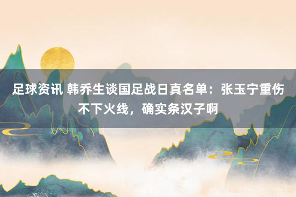 足球资讯 韩乔生谈国足战日真名单：张玉宁重伤不下火线，确实条汉子啊