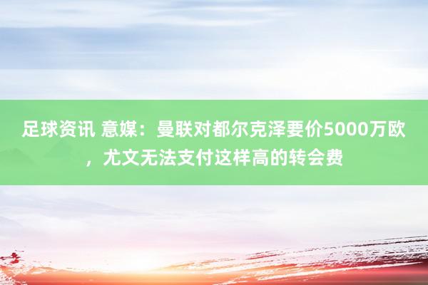 足球资讯 意媒：曼联对都尔克泽要价5000万欧，尤文无法支付这样高的转会费