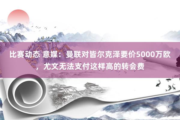 比赛动态 意媒：曼联对皆尔克泽要价5000万欧，尤文无法支付这样高的转会费