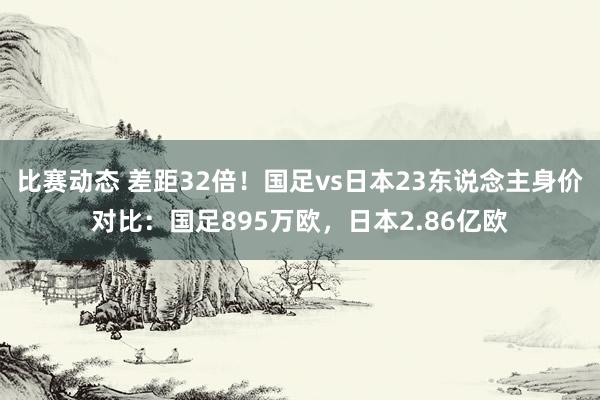 比赛动态 差距32倍！国足vs日本23东说念主身价对比：国足895万欧，日本2.86亿欧