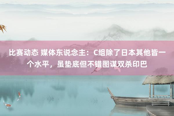 比赛动态 媒体东说念主：C组除了日本其他皆一个水平，虽垫底但不错图谋双杀印巴