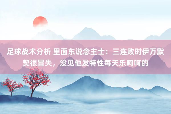 足球战术分析 里面东说念主士：三连败时伊万默契很冒失，没见他发特性每天乐呵呵的