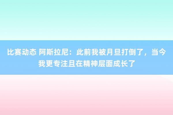 比赛动态 阿斯拉尼：此前我被月旦打倒了，当今我更专注且在精神层面成长了