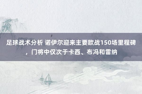 足球战术分析 诺伊尔迎来主要欧战150场里程碑，门将中仅次于卡西、布冯和雷纳