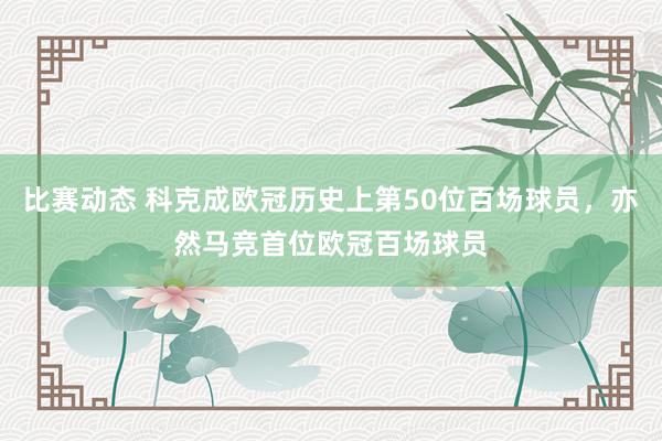 比赛动态 科克成欧冠历史上第50位百场球员，亦然马竞首位欧冠百场球员