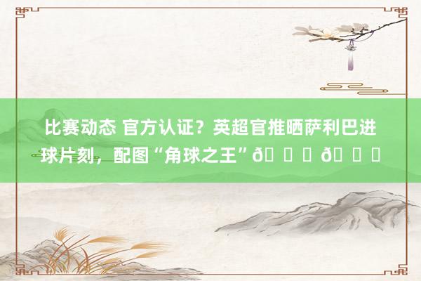 比赛动态 官方认证？英超官推晒萨利巴进球片刻，配图“角球之王”📐👑