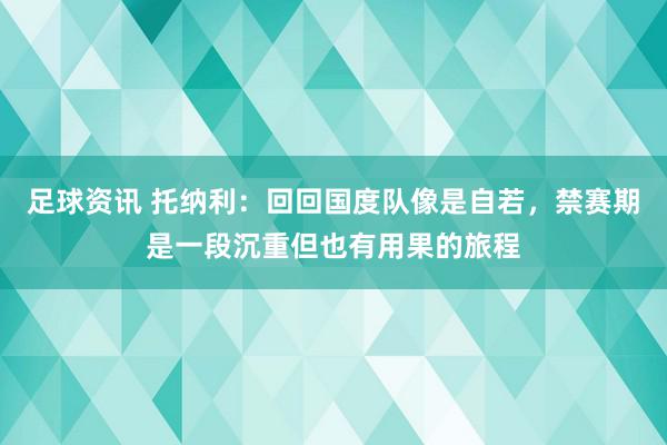 足球资讯 托纳利：回回国度队像是自若，禁赛期是一段沉重但也有用果的旅程