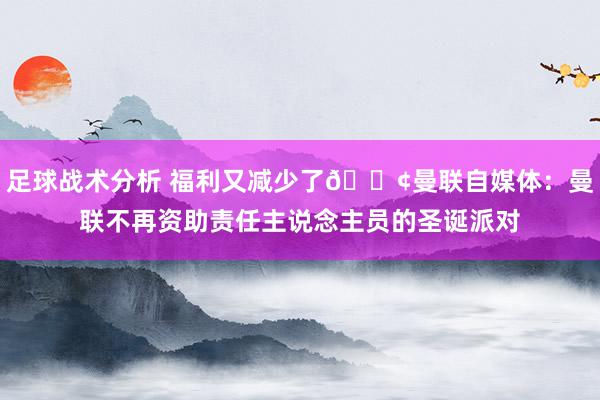 足球战术分析 福利又减少了😢曼联自媒体：曼联不再资助责任主说念主员的圣诞派对