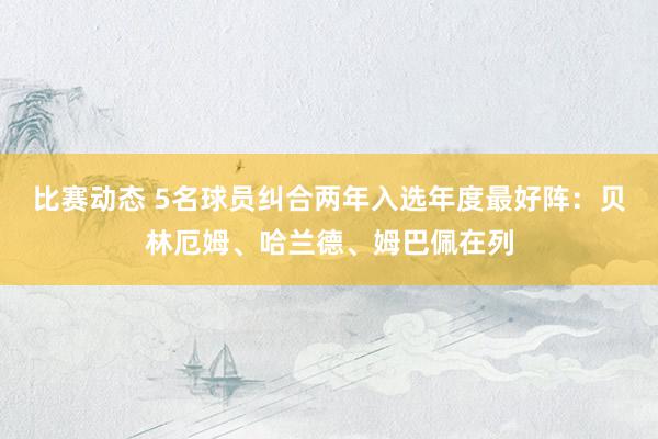 比赛动态 5名球员纠合两年入选年度最好阵：贝林厄姆、哈兰德、姆巴佩在列