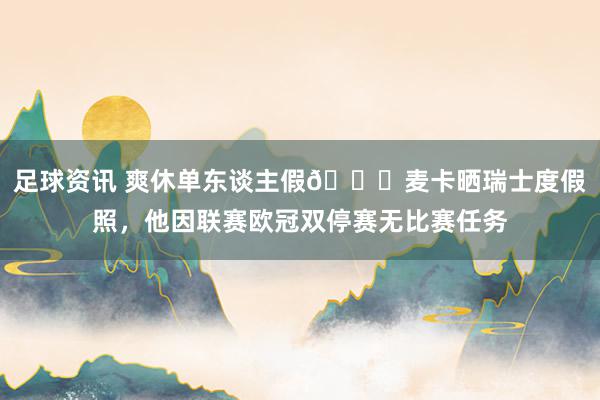 足球资讯 爽休单东谈主假😀麦卡晒瑞士度假照，他因联赛欧冠双停赛无比赛任务