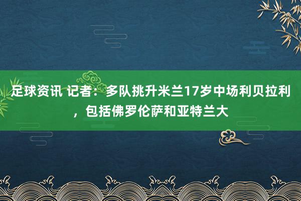 足球资讯 记者：多队挑升米兰17岁中场利贝拉利，包括佛罗伦萨和亚特兰大