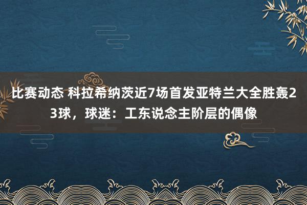 比赛动态 科拉希纳茨近7场首发亚特兰大全胜轰23球，球迷：工东说念主阶层的偶像