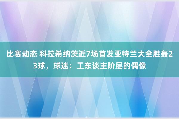 比赛动态 科拉希纳茨近7场首发亚特兰大全胜轰23球，球迷：工东谈主阶层的偶像