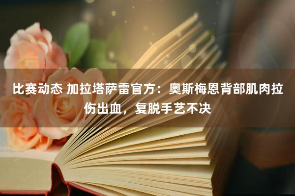 比赛动态 加拉塔萨雷官方：奥斯梅恩背部肌肉拉伤出血，复脱手艺不决