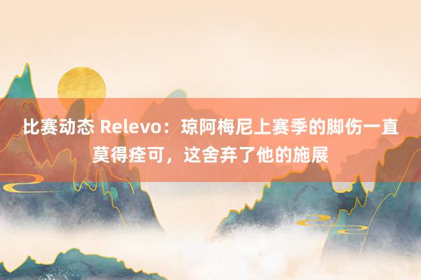 比赛动态 Relevo：琼阿梅尼上赛季的脚伤一直莫得痊可，这舍弃了他的施展