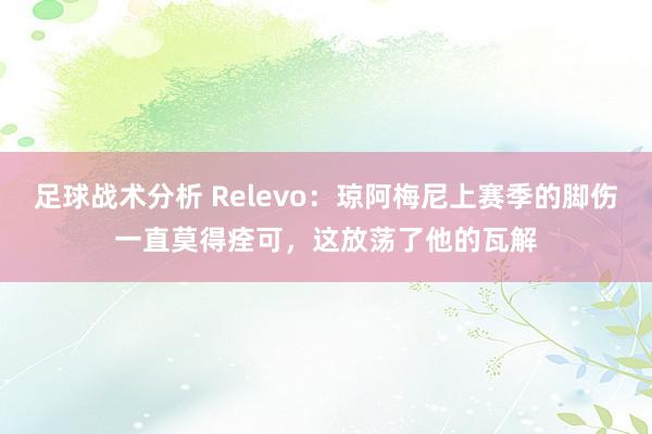 足球战术分析 Relevo：琼阿梅尼上赛季的脚伤一直莫得痊可，这放荡了他的瓦解