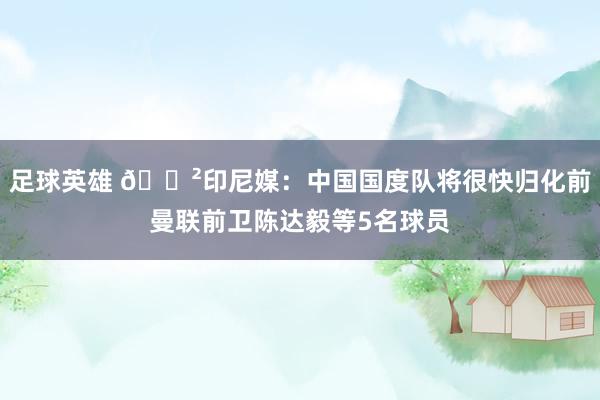 足球英雄 😲印尼媒：中国国度队将很快归化前曼联前卫陈达毅等5名球员