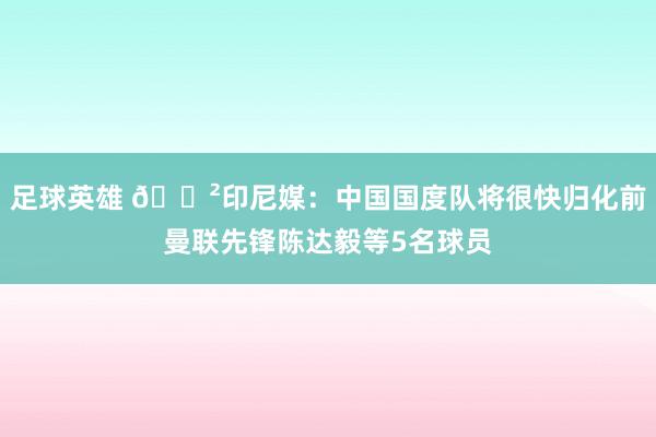 足球英雄 😲印尼媒：中国国度队将很快归化前曼联先锋陈达毅等5名球员