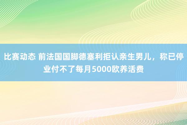 比赛动态 前法国国脚德塞利拒认亲生男儿，称已停业付不了每月5000欧养活费