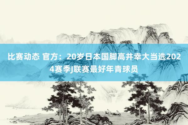 比赛动态 官方：20岁日本国脚高井幸大当选2024赛季J联赛最好年青球员