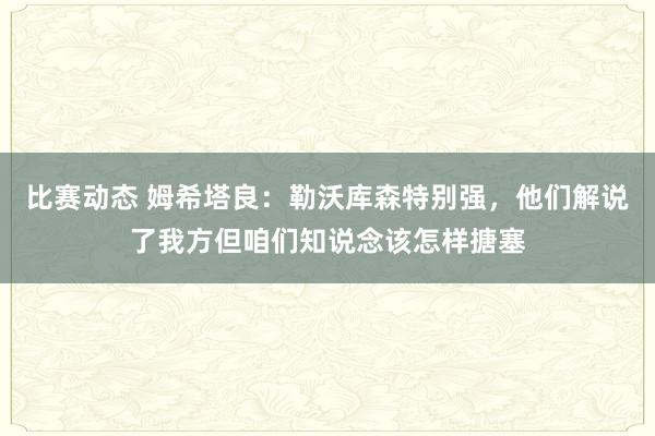 比赛动态 姆希塔良：勒沃库森特别强，他们解说了我方但咱们知说念该怎样搪塞