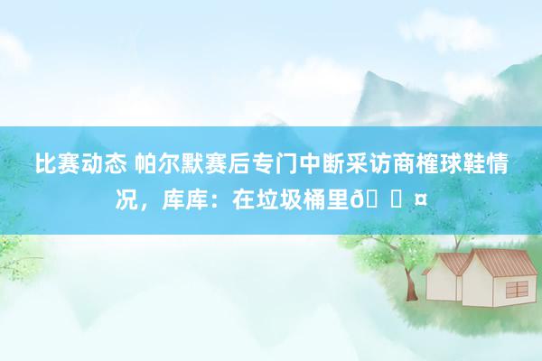 比赛动态 帕尔默赛后专门中断采访商榷球鞋情况，库库：在垃圾桶里😤