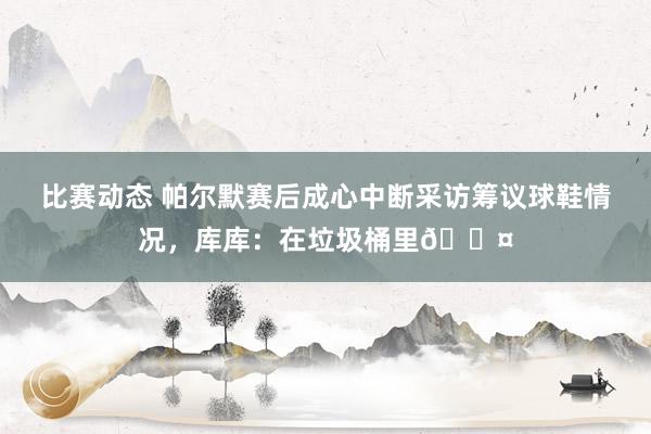 比赛动态 帕尔默赛后成心中断采访筹议球鞋情况，库库：在垃圾桶里😤