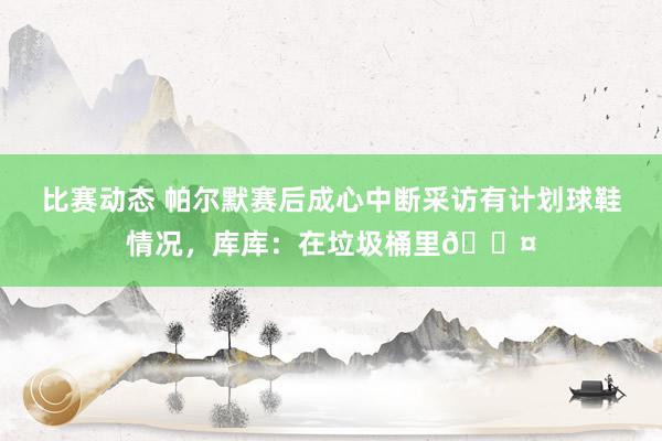 比赛动态 帕尔默赛后成心中断采访有计划球鞋情况，库库：在垃圾桶里😤